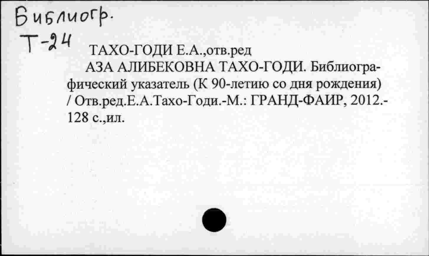 ﻿5 Ц^/1ирГ|5.
Т-9^
1 ТАХО-ГОДИ Е.А.,отв.ред
АЗА АЛИБЕКОВНА ТАХО-ГОДИ. Библиографический указатель (К 90-летию со дня рождения) / Отв.ред.Е.А.ТахоТоди.-М.: ГРАНД-ФАИР, 2012.-128 с.,ил.